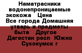 Наматрасники водонепроницаемые экокожа › Цена ­ 1 602 - Все города Домашняя утварь и предметы быта » Другое   . Дагестан респ.,Южно-Сухокумск г.